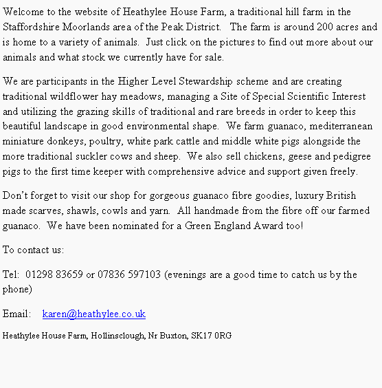 Text Box: Welcome to the website of Heathylee House Farm, a traditional hill farm in the Staffordshire Moorlands area of the Peak District.&nbsp;&nbsp; The farm is around 200 acres and is home to a variety of animals.&nbsp; Just click on the pictures to find out more about our animals and what stock we currently have for sale.We are participants in the Higher Level Stewardship scheme and are creating traditional wildflower hay meadows, managing a Site of Special Scientific Interest and utilizing the grazing skills of traditional and rare breeds in order to keep this beautiful landscape in good environmental shape.&nbsp; We farm guanaco, mediterranean miniature donkeys, poultry, white park cattle and middle white pigs alongside the more traditional suckler cows and sheep.&nbsp; We also sell chickens, geese and pedigree pigs to the first time keeper with comprehensive advice and support given freely.Don�t forget to visit our shop for gorgeous guanaco fibre goodies, luxury British made scarves, shawls, cowls and yarn.  All handmade from the fibre off our farmed guanaco.&nbsp; We have been nominated for a Green England Award too!To contact us:Tel:  01298 83659 or 07836 597103 (evenings are a good time to catch us by the phone)Email:    karen@heathylee.co.ukHeathylee House Farm, Hollinsclough, Nr Buxton, SK17 0RG